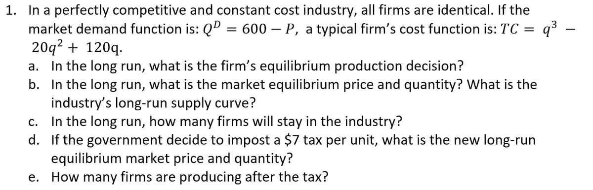 1. In a perfectly competitive and constant cost industry, all firms are identical. If the
market demand function is: QD =
20q2 + 120q.
In the long run, what is the firm's equilibrium production decision?
b. In the long run, what is the market equilibrium price and quantity? What is the
industry's long-run supply curve?
In the long run, how many firms will stay in the industry?
d. If the government decide to impost a $7 tax per unit, what is the new long-run
equilibrium market price and quantity?
How many firms are producing after the tax?
600 – P, a typical firm's cost function is: TC = q³ -
a.
С.
е.
