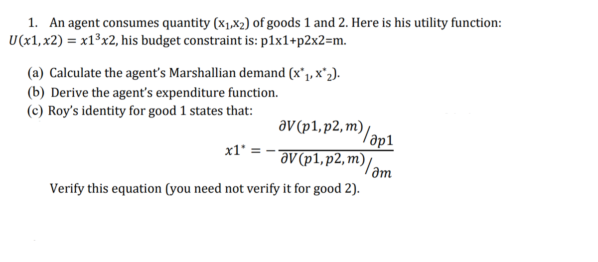 1. An agent consumes quantity (X1,X2) of goods 1 and 2. Here is his utility function:
U (x1,x2) = x13x2, his budget constraint is: p1x1+p2x2=m.
(a) Calculate the agent's Marshallian demand (x*, x*2).
(b) Derive the agent's expenditure function.
(c) Roy's identity for good 1 states that:
aV(pl,p2, m)/
х1* 3
дV (р1, р2, т)
am
Verify this equation (you need not verify it for good 2).
