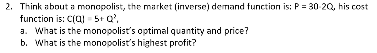 2. Think about a monopolist, the market (inverse) demand function is: P = 30-2Q, his cost
function is: C(Q) = 5+ Q?,
a. What is the monopolist's optimal quantity and price?
b. What is the monopolist's highest profit?
%3D
