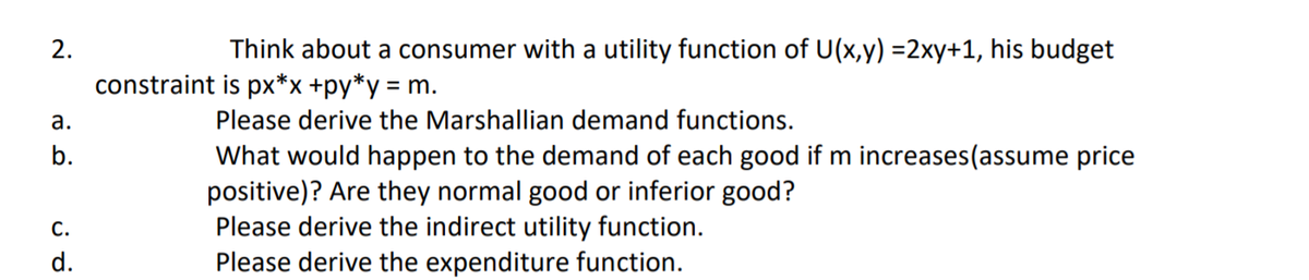 2.
Think about a consumer with a utility function of U(x,y) =2xy+1, his budget
constraint is px*x +py*y = m.
а.
Please derive the Marshallian demand functions.
b.
What would happen to the demand of each good if m increases(assume price
positive)? Are they normal good or inferior good?
Please derive the indirect utility function.
Please derive the expenditure function.
С.
d.
