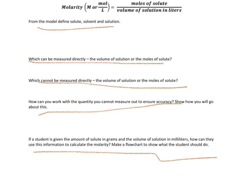 moly
moles of solute
Molarity (M or"
L
volume of solution in liters
From the model define solute, solvent and solution.
Which can be measured directly – the volume of solution or the moles of solute?
al
Which cannot be measured directly - the volume of solution or the moles of solute?
How can you work with the quantity you cannot measure out to ensure accuracy? Show how you will go
about this.
If a student is given the amount of solute in grams and the volume of solution in milliliters, how can they
use this information to calculate the molarity? Make a flowchart to show what the student should do.
