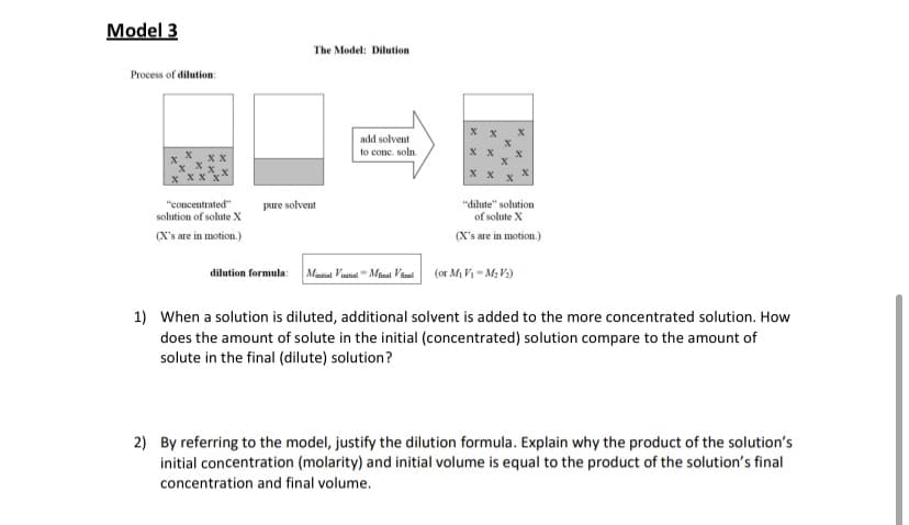 Model 3
The Model: Dilution
Process of dilution:
add solvent
to conc. soln.
хх
"concentrated"
solution of solute X
pure solvent
"dilute" solution
of solute X
(X's are in motion.)
(X's are in motion.)
dilution formula:
Maital Vinitial"Minal Viul
(or Mi V1 = M, V3)
1) When a solution is diluted, additional solvent is added to the more concentrated solution. How
does the amount of solute in the initial (concentrated) solution compare to the amount of
solute in the final (dilute) solution?
2) By referring to the model, justify the dilution formula. Explain why the product of the solution's
initial concentration (molarity) and initial volume is equal to the product of the solution's final
concentration and final volume.

