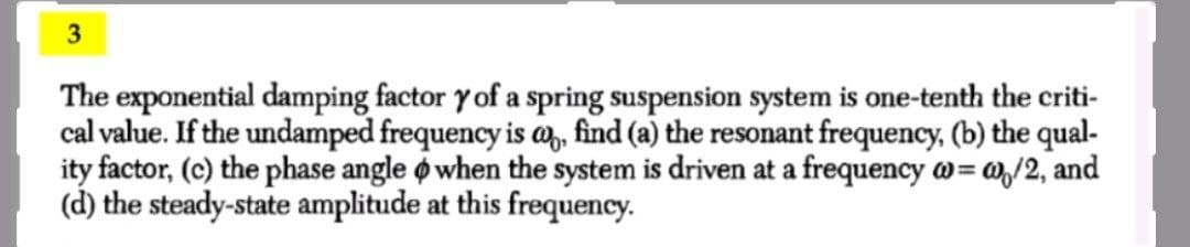 3
The exponential damping factor y of a spring suspension system is one-tenth the criti-
cal value. If the undamped frequency is a,, find (a) the resonant frequency, (b) the qual-
ity factor, (c) the phase angle o when the system is driven at a frequency w= w,/2, and
(d) the steady-state amplitude at this frequency.

