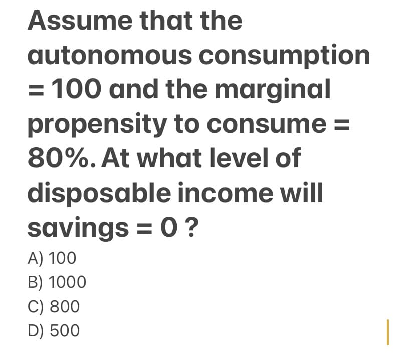 Assume that the
autonomous consumption
= 100 and the marginal
propensity to consume =
80%. At what level of
disposable income will
savings = 0 ?
A) 100
B) 1000
C) 800
D) 500
