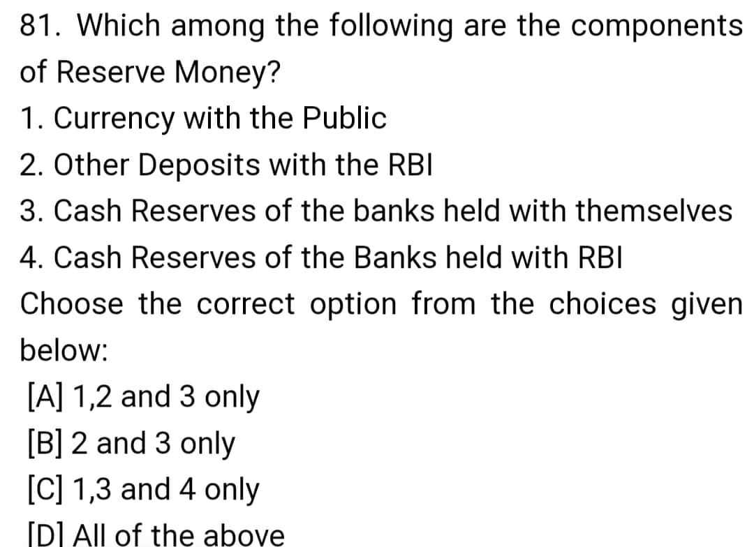 81. Which among the following are the components
of Reserve Money?
1. Currency with the Public
2. Other Deposits with the RBI
3. Cash Reserves of the banks held with themselves
4. Cash Reserves of the Banks held with RBI
Choose the correct option from the choices given
below:
[A] 1,2 and 3 only
[B] 2 and 3 only
[C] 1,3 and 4 only
[D] All of the above
