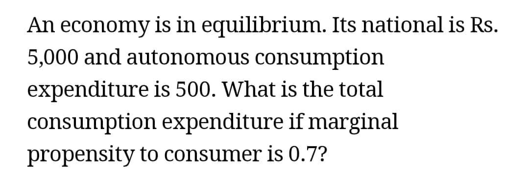 An economy is in equilibrium. Its national is Rs.
5,000 and autonomous consumption
expenditure is 500. What is the total
consumption expenditure if marginal
propensity to consumer is 0.7?
