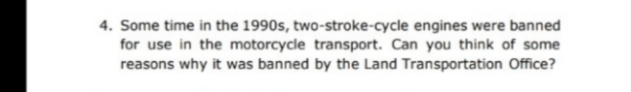 4. Some time in the 1990s, two-stroke-cycle engines were banned
for use in the motorcycle transport. Can you think of some
reasons why it was banned by the Land Transportation Office?
