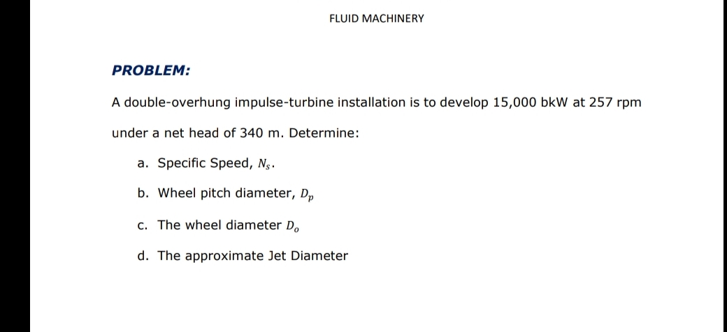 FLUID MACHINERY
PROBLEM:
A double-overhung impulse-turbine installation is to develop 15,000 bkW at 257 rpm
under a net head of 340 m. Determine:
a. Specific Speed, Ng.
b. Wheel pitch diameter, D,
c. The wheel diameter D,
d. The approximate Jet Diameter
