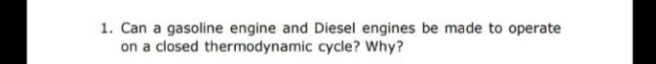 1. Can a gasoline engine and Diesel engines be made to operate
on a closed thermodynamic cycle? Why?
