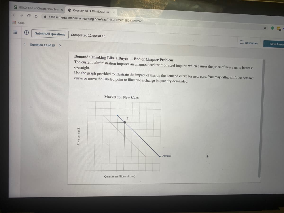 S EOC2: End of Chapter Problem x
O Question 13 of 15 - EOC2: End x
+
A assessments.macmillanlearning.com/sac/4152632#/4152632/12/-1
Apps
Submit All Questions
Completed 12 out of 15
O Resources
Save Answe
< Question 13 of 15
Demand: Thinking Like a Buyer - End of Chapter Problem
The current administration imposes an unannounced tariff on steel imports which causes the price of new cars to increase
overnight.
Use the graph provided to illustrate the impact of this on the demand curve for new cars. You may either shift the demand
curve or move the labeled point to illustrate a change in quantity demanded.
Market for New Cars
E
Demand
Quantity (millions of cars)
!!!
Price per car($)
