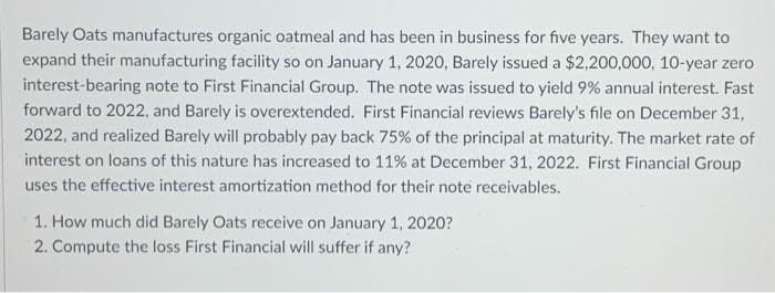 Barely Oats manufactures organic oatmeal and has been in business for five years. They want to
expand their manufacturing facility so on January 1, 2020, Barely issued a $2,200,000, 10-year zero
interest-bearing note to First Financial Group. The note was issued to yield 9% annual interest. Fast
forward to 2022, and Barely is overextended. First Financial reviews Barely's file on December 31,
2022, and realized Barely will probably pay back 75% of the principal at maturity. The market rate of
interest on loans of this nature has increased to 11% at December 31, 2022. First Financial Group
uses the effective interest amortization method for their note receivables.
1. How much did Barely Oats receive on January 1, 2020?
2, Compute the loss First Financial will suffer if any?

