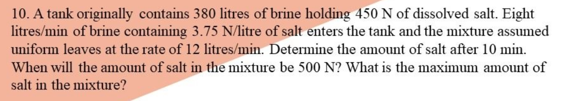 10. A tank originally contains 380 litres of brine holding 450 N of dissolved salt. Eight
litres/min of brine containing 3.75 N/litre of salt enters the tank and the mixture assumed
uniform leaves at the rate of 12 litres/min. Determine the amount of salt after 10 min.
When will the amount of salt in the mixture be 500 N? What is the maximum amount of
salt in the mixture?

