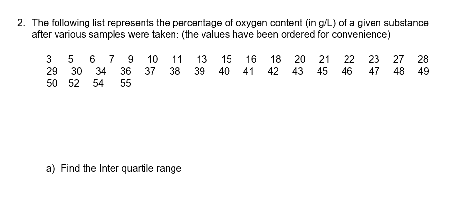 2. The following list represents the percentage of oxygen content (in g/L) of a given substance
after various samples were taken: (the values have been ordered for convenience)
13
39
3
5
7
9
10
11
15
16
18
20 21
22
23
27
28
29
30
34
36
37
38
40
41
42
43
45
46
47
48
49
50 52
54
55
a) Find the Inter quartile range
