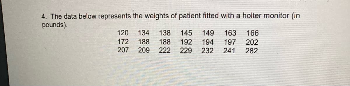 4. The data below represents the weights of patient fitted with a holter monitor (in
pounds).
120
134
138
145
149
194
163
166
202
172
207
188
209
188
222
192
197
241
229
232
282
