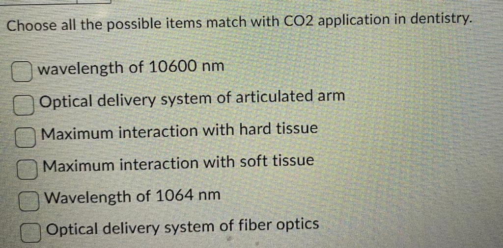 Choose all the possible items match with CO2 application in dentistry.
wavelength of 10600 nm
Optical delivery system of articulated arm
Maximum interaction with hard tissue
Maximum interaction with soft tissue
Wavelength of 1064 nm
Optical delivery system of fiber optics