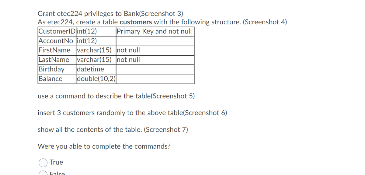 Grant etec224 privileges to Bank(Screenshot 3)
As etec224, create a table customers with the following structure. (Screenshot 4)
CustomerID int(12)
AccountNo int(12)
FirstName varchar(15) not null
LastName varchar(15) not null
Primary Key and not null
Birthday
datetime
Balance
double(10,2)
use a command to describe the table(Screenshot 5)
insert 3 customers randomly to the above table(Screenshot 6)
show all the contents of the table. (Screenshot 7)
Were you able to complete the commands?
True
False
