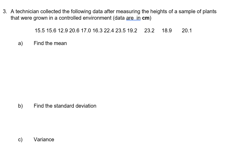 3. A technician collected the following data after measuring the heights of a sample of plants
that were grown in a controlled environment (data are in cm)
15.5 15.6 12.9 20.6 17.0 16.3 22.4 23.5 19.2
23.2
18.9
20.1
a)
Find the mean
b)
Find the standard deviation
c)
Variance
