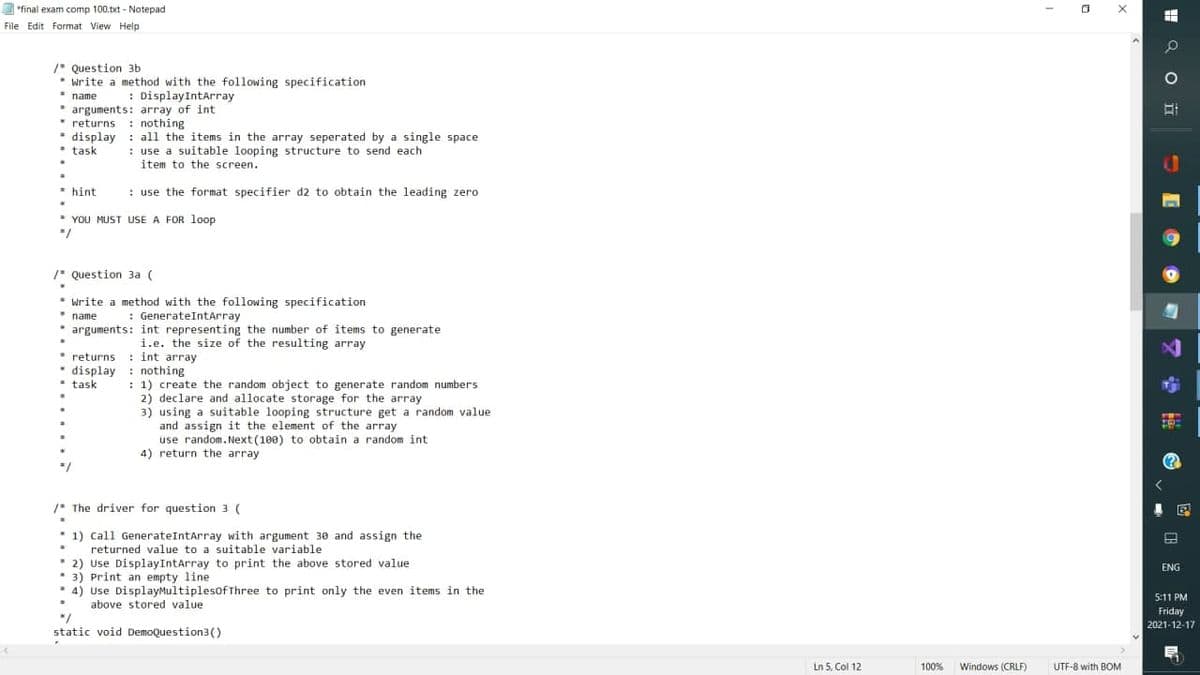 "final exam comp 100.txt - Notepad
File Edit Format View Help
/* Question 3b
• write a method with the following specification
* name
* arguments: array of int
* returns : nothing
* display : all the items in the array seperated by a single space
* task
: DisplayIntArray
: use a suitable looping structure to send each
item to the screen.
* hint
: use the format specifier d2 to obtain the leading zero
* YOU MUST USE A FOR loop
/* Question 3a (
* write a method with the following specification
* name
* arguments: int representing the number of items to generate
: GenerateIntArray
i.e. the size of the resulting array
returns : int array
* display : nothing
* task
: 1) create the random object to generate random numbers
2) declare and allocate storage for the array
3) using a suitable looping structure get a random value
and assign it the element of the array
use random. Next (100) to obtain a random int
4) return the array
/* The driver for question 3 (
1) call GenerateIntarray with argument 30 and assign the
returned value to a suitable variable
* 2) Use DisplayIntArray to print the above stored value
• 3) Print an empty line
* 4) Use DisplayMultiplesofThree to print only the even items in the
ENG
5:11 PM
above stored value
Friday
*/
static void DemoQuestion3()
2021-12-17
Ln 5, Col 12
100%
Windows (CRLFX
UTF-8 with BOM
H Q O i
