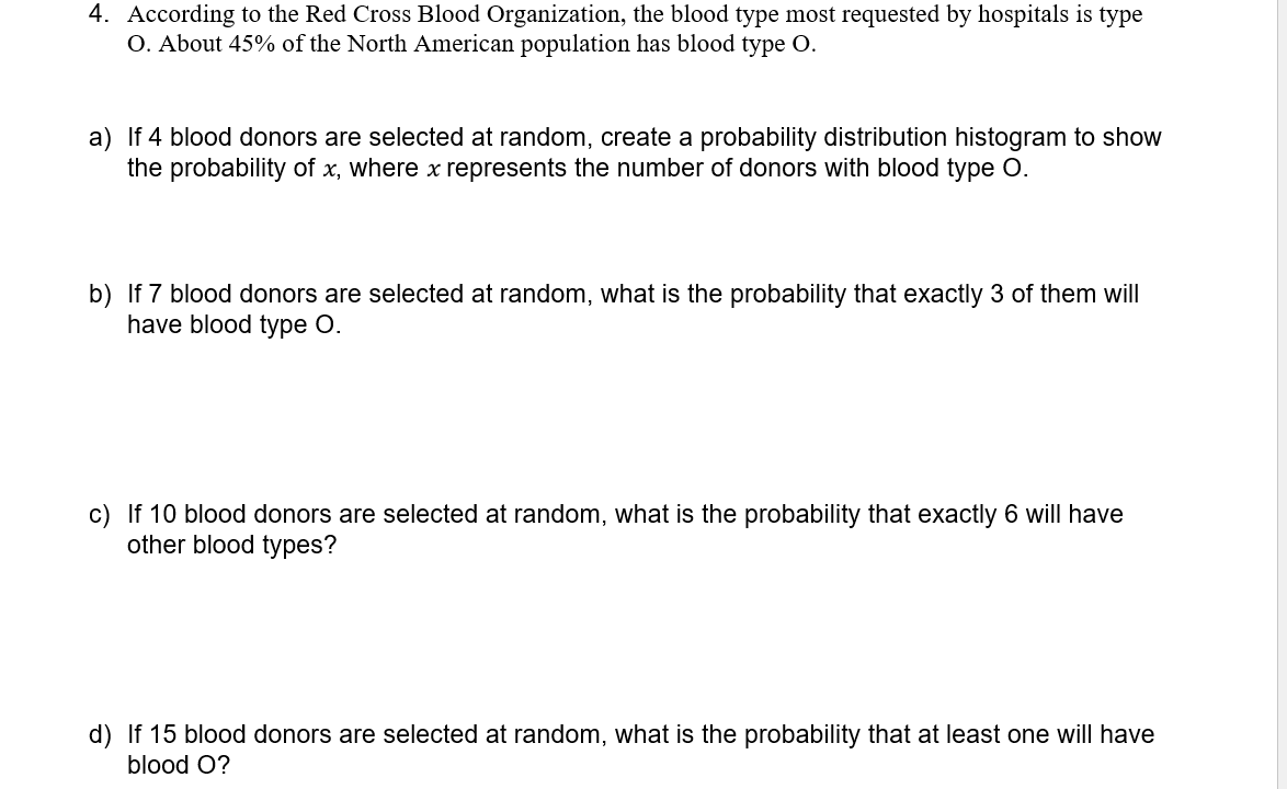 4. According to the Red Cross Blood Organization, the blood type most requested by hospitals is type
O. About 45% of the North American population has blood type O.
a) If 4 blood donors are selected at random, create a probability distribution histogram to show
the probability of x, where x represents the number of donors with blood type O.
b) If 7 blood donors are selected at random, what is the probability that exactly 3 of them will
have blood type O.
c) If 10 blood donors are selected at random, what is the probability that exactly 6 will have
other blood types?
d) If 15 blood donors are selected at random, what is the probability that at least one willI have
blood O?
