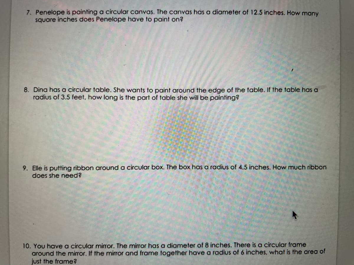 7. Penelope is painting a circular canvas. The canvas has a diameter of 12.5 inches. How many
square inches does Penelope have to paint on?
8. Dina has a circular table. She wants to paint around the edge of the table. If the table has a
radius of 3.5 feet, how long is the part of table she will be painting?
9. Elle is putting ribbon around a circular box. The box has a radius of 4.5 inches. How much ribbon
does she need?
10. You have a circular mirror. The mirror has a diameter of 8 inches. There is a circular frame
around the mirror. If the mirror and frame together have a radius of 6 inches, what is the area of
just the frame?
