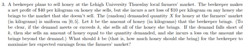 3. A beekeeper plans to sell honey at the Lehigh University Thursday local farmers' market. The beekeeper makes
a net profit of $40 per kilogram on honey she sells, but she incurs a net loss of $10 per kilogram on any honey she
brings to the market that she doesn't sell. The (random) demanded quantity X for honey at the farmers' market
(in kilograms) is uniform on (0,5). Let k be the amount of honey (in kilograms) that the beekeeper brings. (To
be clear, if the demand meets or exceeds k, she sells all of the honey she brings. If the demand falls short of
k, then she sells an amount of honey equal to the quantity demanded, and she incurs a loss on the amount she
brings beyond the demand.) What should k be (that is, how much honey should she bring) for the beekeeper to
maximize her expected earnings from the farmers' market?
