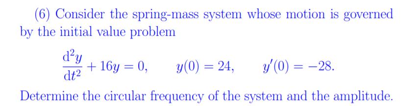 (6) Consider the spring-mass system whose motion is governed
by the initial value problem
d²y
+ 16y = 0,
dt2
y(0) = 24,
y'(0) = –28.
Determine the circular frequency of the system and the amplitude.
