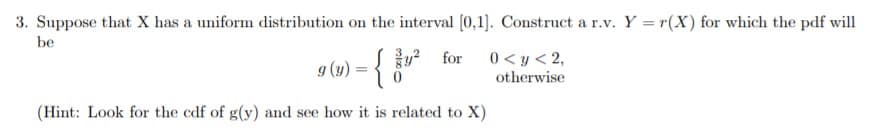 3. Suppose that X has a uniform distribution on the interval [0,1. Construct a r.v. Y = r(X) for which the pdf will
be
for
0<y<2,
otherwise
(Hint: Look for the cdf of g(y) and see how it is related to X)
