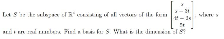 s - 3t
4t - 2s
5t
and t are real numbers. Find a basis for S. What is the dimension of S?
Let S be the subspace of R' consisting of all vectors of the form
where s
