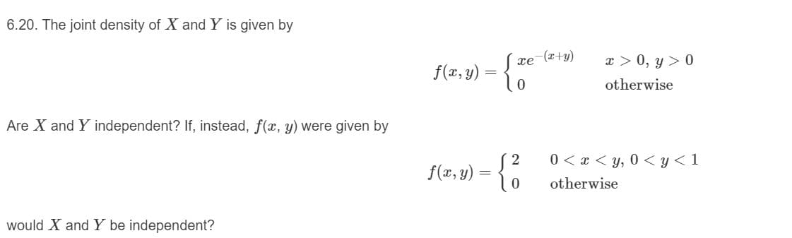 Y is given by
6.20. The joint density of X and
x > 0, y > 0
xe (x+y)
f(r, y) = {
otherwise
Are X and Y independent? If, instead, f(x, y) were given by
0 < x < y, 0 < y < 1
f(x, y) :
otherwise
would X and Y be independent?

