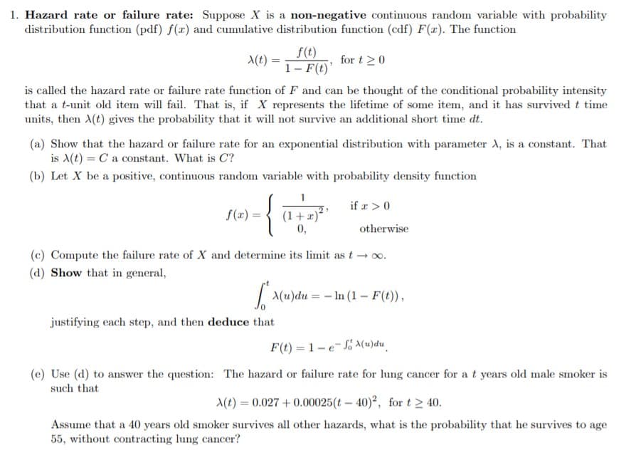 1. Hazard rate or failure rate: Suppose X is a non-negative continuous random variable with probability
distribution function (pdf) f(a) and cumulative distribution function (edf) F(x). The function
f(t)
1 F(t)
is called the hazard rate or failure rate function of F and can be thought of the conditional probability intensity
that a t-unit old item will fail. That is, if X represents the lifetime of some item, and it has survived t time
t)
for t 20
units, then A(t) gives the probability that it will not survive an additional short time dt.
(a) Show that the hazard or failure rate for an exponential distribution with parameter A, is a constant. That
is A(t) Ca constant. What is C
(b) Let X be a positive, continuous random variable with probability density function
{
if > 0
2
(1+)
0,
f (x) =
otherwise
(c) Compute the failure rate of X and determine its limit as t oo.
(d) Show that in general,
(u)duIn (1 F(t),
justifying each step, and then deduce that
F(t) 1-eJo a(u)du
(e) Use (d) to answer the question: The hazard or failure rate for lung cancer for at years old male smoker is
such that
t)0.027+0.00025(t 40)2, for t 40
Assume that a 40 years old smoker survives all other hazards, what is the probability that he survives to age
55, without contracting lung cancer?
