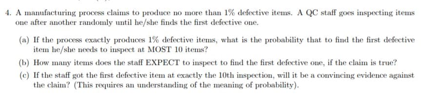 4. A manufacturing process claims to produce no more than 1% defective items. A QC staff goes inspecting items
one after another randomly until he/she finds the first defective one.
(a) If the process exactly produces 1% defective items, what is the probability that to find the first defective
item he/she needs to inspect at MOST 10 items?
(b) How many items does the staff EXPECT to inspect to find the first defective one, if the claim is true?
(c) If the staff got the first defective item at exactly the 10th inspection, will it be a convincing evidence against
the claim? (This requires an understanding of the meaning of probability)
