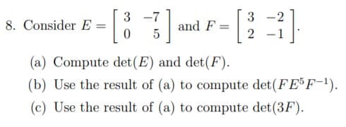 8. Consider E
3 -7
3
and F
5
2
-1
(a) Compute det(E) and det(F).
(b) Use the result of (a) to compute det(FEF-!).
(c) Use the result of (a) to compute det(3F).
