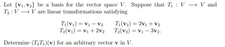 Let {v1, V2} be a basis for the vector space V. Suppose that T : V - V and
T2 : V V are linear transformations satisfying
T1(V1) = V1 – V2
T2(V1) = Vị + 2v2
T(v2) = 2v1 + v2
T2(v2) = V1 – 3v2.
%3D
Determine (T,T1)(v) for an arbitrary vector v in V.
