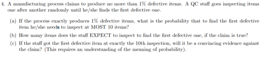 4. A manufacturing process claims to produce no more than 1% defective items. A QC staff goes inspecting items
one after another randomly until he/she finds the first defective one
(a) If the process exactly produces 1% defective items, what is the probability that to find the first defective
item he/she needs to inspect at MOST 10 items?
(b) How many items does the staff EXPECT to inspect to find the first defective one, if the claim is true?
(c) If the staff got the first defective item at exactly the 10th inspection, will it be a convincing evidence against
the claim? (This requires an understanding of the meaning of probability)
