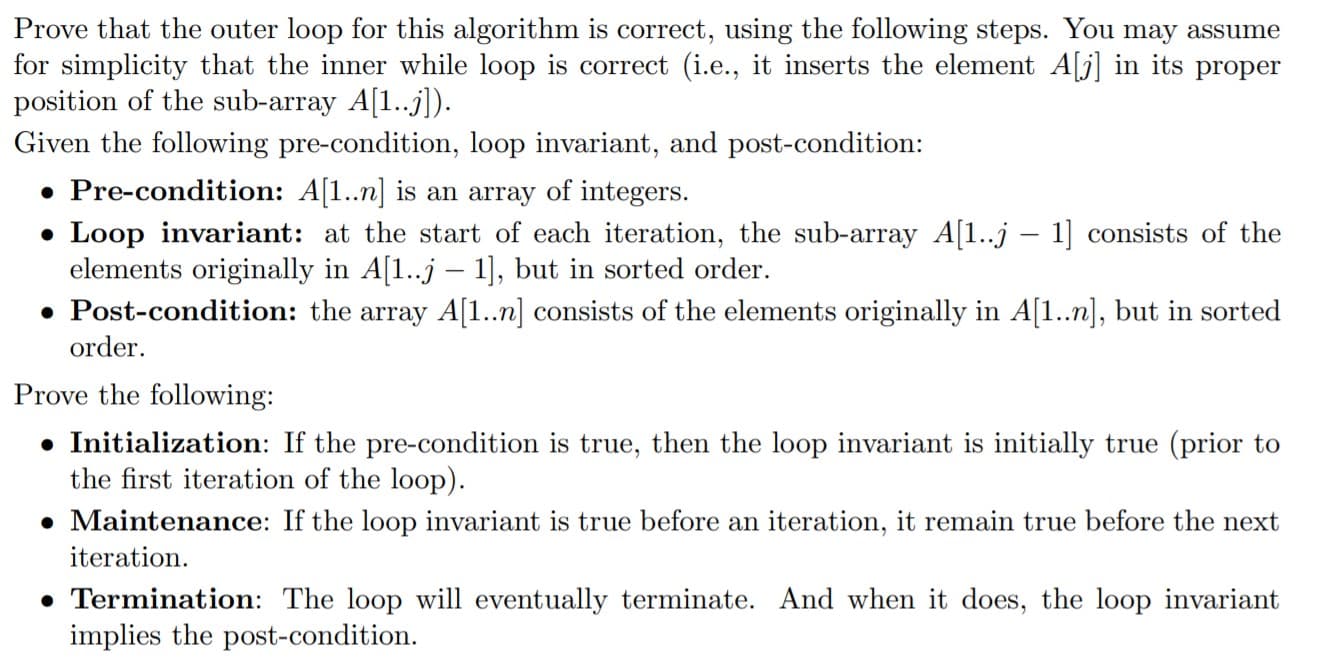 Prove that the outer loop for this algorithm is correct, using the following steps. You may assume
for simplicity that the inner while loop is correct (i.e., it inserts the element A[j] in its proper
position of the sub-array A[1..j]).
Given the following pre-condition, loop invariant, and post-condition:
• Pre-condition: A[1..n] is an array of integers.
• Loop invariant: at the start of each iteration, the sub-array A[1..j – 1] consists of the
elements originally in A[1..j – 1], but in sorted order.
• Post-condition: the array A[1..n] consists of the elements originally in A[1..n], but in sorted
order.
Prove the following:
• Initialization: If the pre-condition is true, then the loop invariant is initially true (prior to
the first iteration of the loop).
• Maintenance: If the loop invariant is true before an iteration, it remain true before the next
iteration.
• Termination: The loop will eventually terminate. And when it does, the loop invariant
implies the post-condition.
