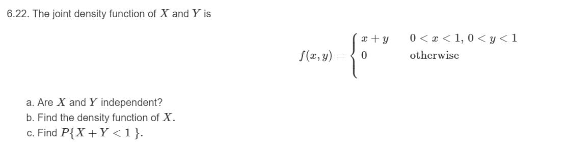 6.22. The joint density function of X and Y is
0 < x < 1, 0 < y< 1
f(x, y) =
otherwise
a. Are X and Y independent?
b. Find the density function of X.
c. Find P{X +Y <1}.
