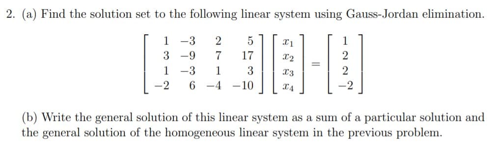 2. (a) Find the solution set to the following linear system using Gauss-Jordan elimination.
-3
X1
X2
3 -9
7
1 -3
17
3
X3
-2
6 -4
-10
2
X4
(b) Write the general solution of this linear system as a sum of a particular solution and
the general solution of the homogeneous linear system in the previous problem.
