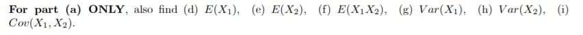 For part (a) ONLY, also find (d) E(X1), (e) E(X2), (f) E(X1X2), (g) Var(X1), (h) Var(X2), (i)
Cov(X1, X2).
