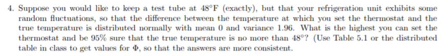 4. Suppose you would like to keep a test tube at 48°F (exactly), but that your refrigeration unit exhibits some
random fluctuations, so that the difference between the temperature at which you set the thermostat and the
true temperature is distributed normally with mean 0 and variance 1.96. What is the highest you can set the
thermostat and be 95% sure that the true temperature is no more than 48°? (Use Table 5.1 or the distributed
table in class to get values for , so that the answers are more consistent.
