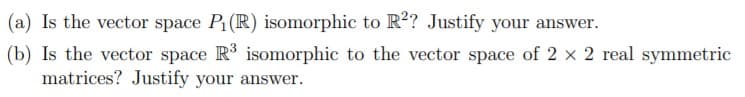 (a) Is the vector space P(R) isomorphic to R? Justify your answer.
(b) Is the vector space R isomorphic to the vector space of 2 x 2 real symmetric
matrices? Justify your answer.
