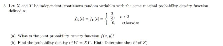 5. Let X and Y be independent, continuous random variables with the same maginal probability density function,
defined as
2
t > 2
{
fx (t) fy(t)
t2
otherwise
(a) What is the joint probability density function f(r, y)?
(b) Find the probability density of W XY. Hint: Determine the cdf of Z)
