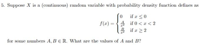 5. Suppose X is a (continuous) random variable with probability density function defines as
if 0
if 0 <2
if 2 2
f(ar)
for some numbers A, BE R. What are the values of A and B?
