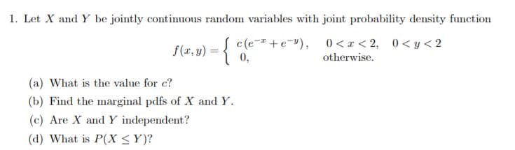 1. Let X and Y be jointly continuous random variables with joint probability density function
c(ee) 0 <x< 2, 0<y<2
otherwise
(r, )
0,
(a) What is the value for c?
(b) Find the marginal pdfs of X and Y
(c) Are X and Y independent?
(d) What is P(X < Y)?
