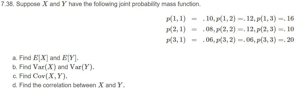 7.38. Suppose X and Y have the following joint probability mass function.
. 10, p(1, 2) =. 12, p(1,3) =. 16
. 08, p(2,2) =. 12, p(2, 3) =. 10
.06, p(3, 2) =.06, p(3, 3) =. 20
p(1, 1)
p(2, 1)
p(3, 1)
a. Find E[X] and E[Y].
b. Find Var(X) and Var(Y).
c. Find Cov(X,Y).
d. Find the correlation between X and Y.
