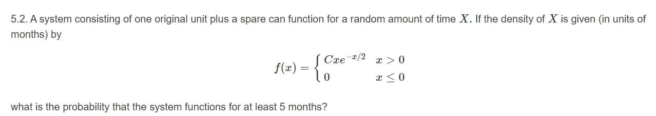 5.2. A system consisting of one original unit plus a spare can function for a random amount of time X. If the density of X is given (in units of
months) by
Cre/2
f()
what is the probability that the system functions for at least 5 months?
