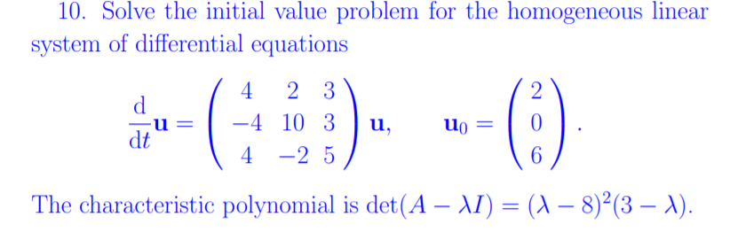 10. Solve the initial value problem for the homogeneous linear
system of differential equations
4
2 3
d
-4 10 3
u,
dt
4
-2 5
6.
The characteristic polynomial is det(A – AI) = (A – 8)²(3 – A).
