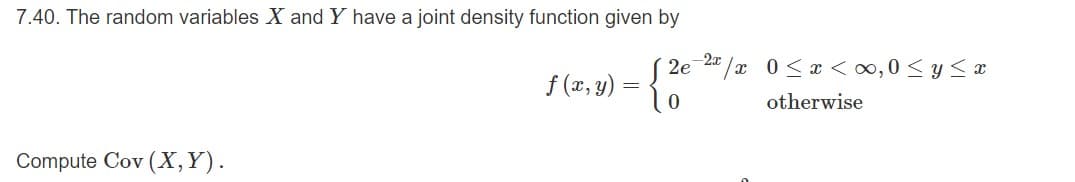 7.40. The random variables X and Y have a joint density function given by
2" /x 0<x <∞,0< y < x
2e
f(x, y) = {
otherwise
Compute Cov (X,Y).
