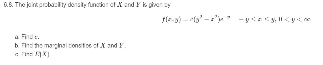 6.8. The joint probability density function of X and Y is given by
f(x, y) = c(y² – a?)e
-y
- y <a < y, 0 < y < ∞
a. Find c.
b. Find the marginal densities of X and Y.
c. Find E[X].
