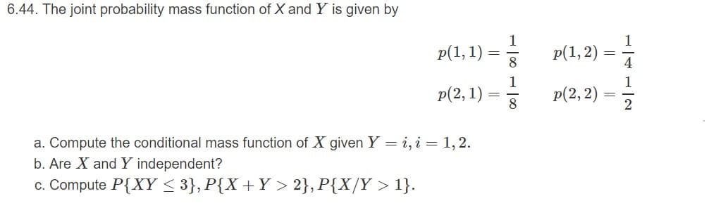 6.44. The joint probability mass function of X and Y is given by
p(1, 2)
4
p(1, 1)
p(2,1)
p(2, 2)
a. Compute the conditional mass function of X given Y = i, i = 1, 2.
b. Are X and Y independent?
c. Compute P{XY < 3}, P{X+Y > 2}, P{X/Y > 1}.
