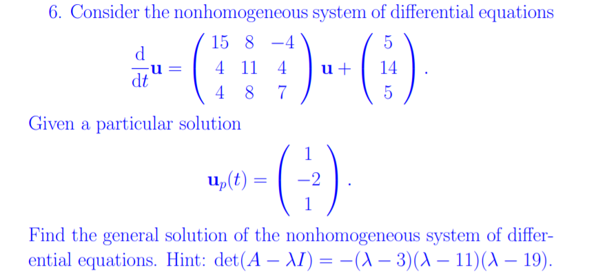 6. Consider the nonhomogeneous system of differential equations
()-G)
15 8 -4
d
4 11
4
u+
14
dt
4 8
7
5
Given a particular solution
u,(t)
-2
Find the general solution of the nonhomogeneous system of differ-
ential equations. Hint: det(A – AI) = -(A – 3)(A – 11)(A – 19).
